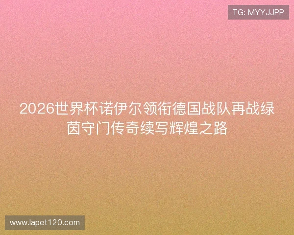 2026世界杯诺伊尔领衔德国战队再战绿茵守门传奇续写辉煌之路